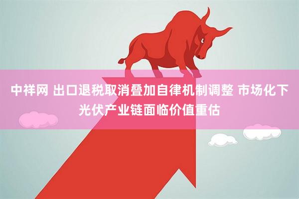 中祥网 出口退税取消叠加自律机制调整 市场化下光伏产业链面临价值重估