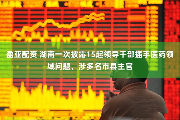 盈亚配资 湖南一次披露15起领导干部插手医药领域问题，涉多名市县主官