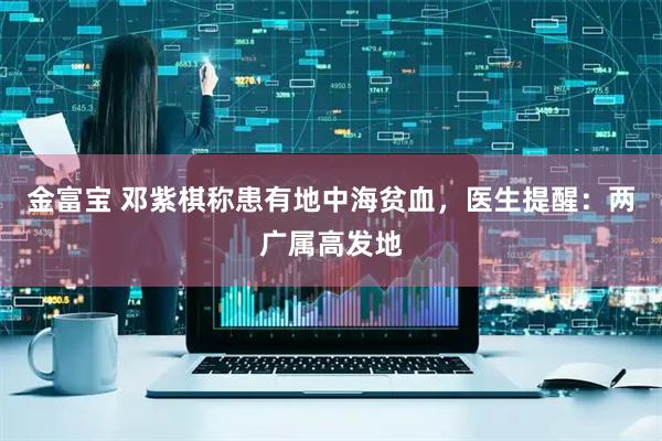 金富宝 邓紫棋称患有地中海贫血，医生提醒：两广属高发地